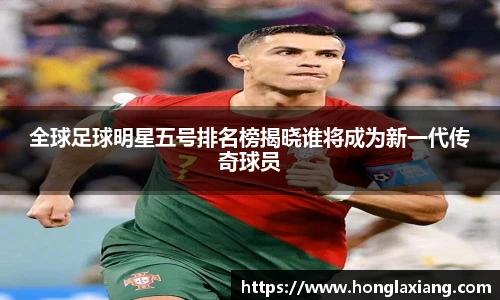 全球足球明星五号排名榜揭晓谁将成为新一代传奇球员